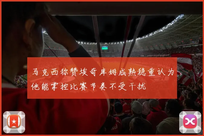 马克西称赞埃奇库姆成熟稳重认为他能掌控比赛节奏不受干扰