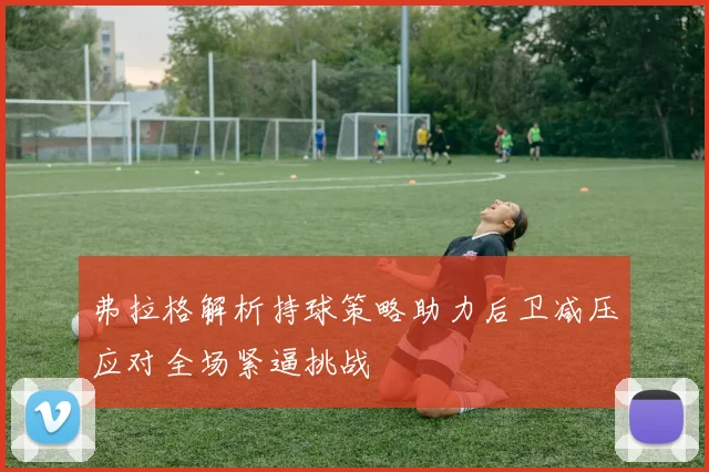 弗拉格解析持球策略助力后卫减压应对全场紧逼挑战