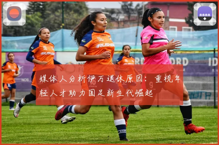 媒体人分析伊万退休原因：重视年轻人才助力国足新生代崛起