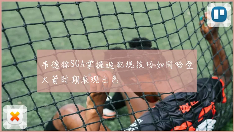 韦德称SGA掌握造犯规技巧如同哈登火箭时期表现出色