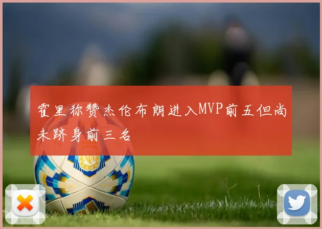 霍里称赞杰伦布朗进入MVP前五但尚未跻身前三名