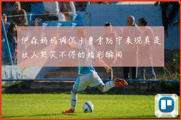 伊森妈妈调侃卡鲁索防守表现真是让人哭笑不得的精彩瞬间