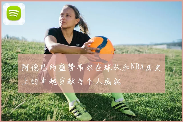阿德巴约盛赞韦尔在球队和NBA历史上的卓越贡献与个人成就