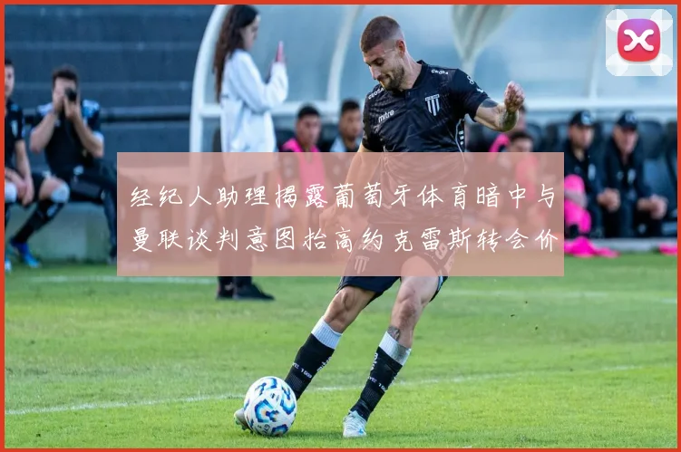 经纪人助理揭露葡萄牙体育暗中与曼联谈判意图抬高约克雷斯转会价格