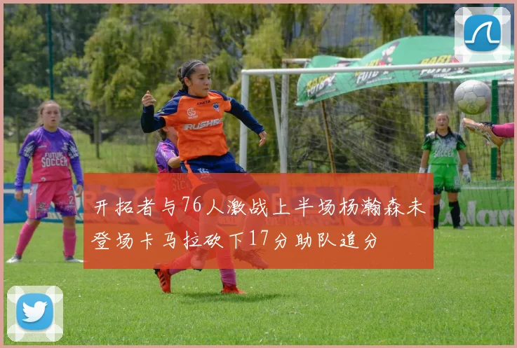 开拓者与76人激战上半场杨瀚森未登场卡马拉砍下17分助队追分