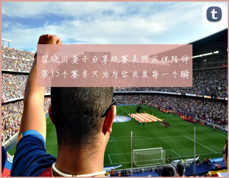 翟晓川妻子分享观赛美照庆祝陪伴第15个赛季只为与你共度每一个瞬间