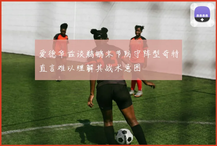爱德华兹谈鹈鹕末节防守阵型奇特直言难以理解其战术意图