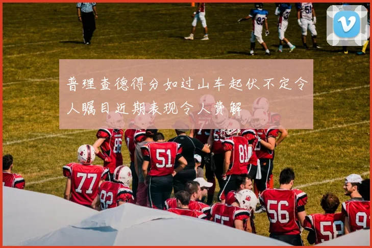 普理查德得分如过山车起伏不定令人瞩目近期表现令人费解