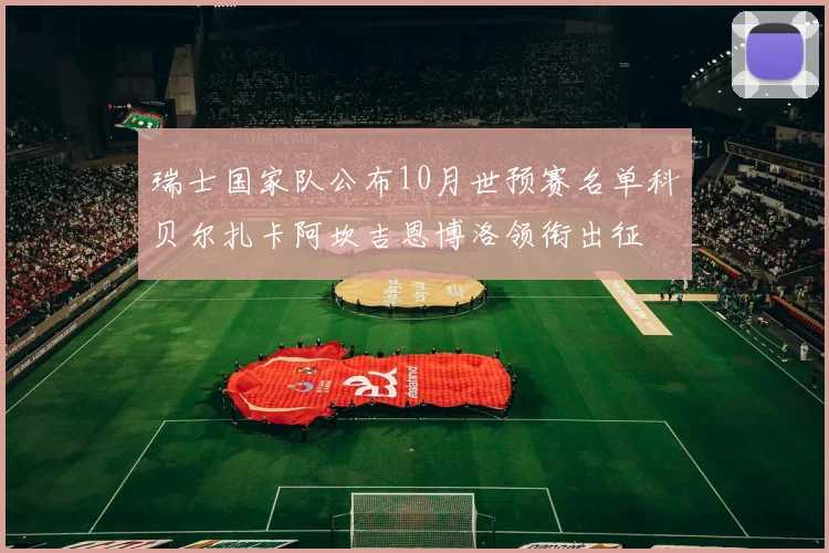 瑞士国家队公布10月世预赛名单科贝尔扎卡阿坎吉恩博洛领衔出征