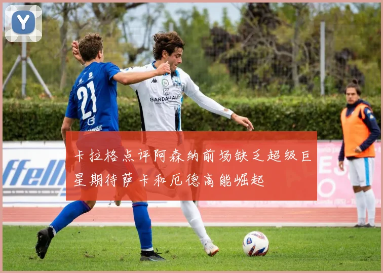 卡拉格点评阿森纳前场缺乏超级巨星期待萨卡和厄德高能崛起