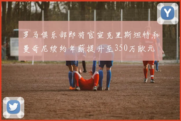 罗马俱乐部即将官宣克里斯坦特和曼奇尼续约年薪提升至350万欧元