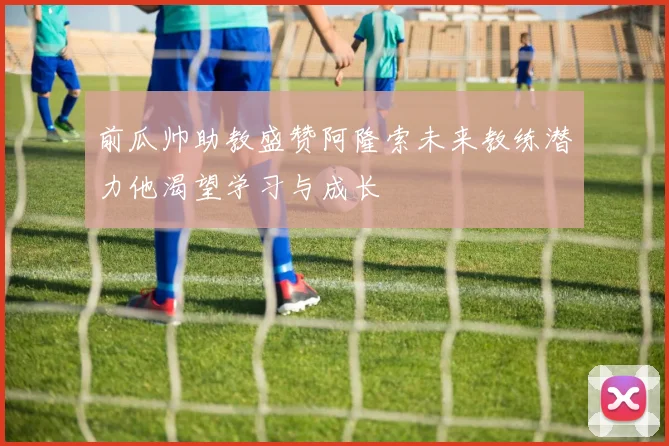 前瓜帅助教盛赞阿隆索未来教练潜力他渴望学习与成长