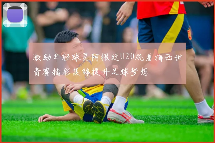 激励年轻球员阿根廷U20观看梅西世青赛精彩集锦提升足球梦想