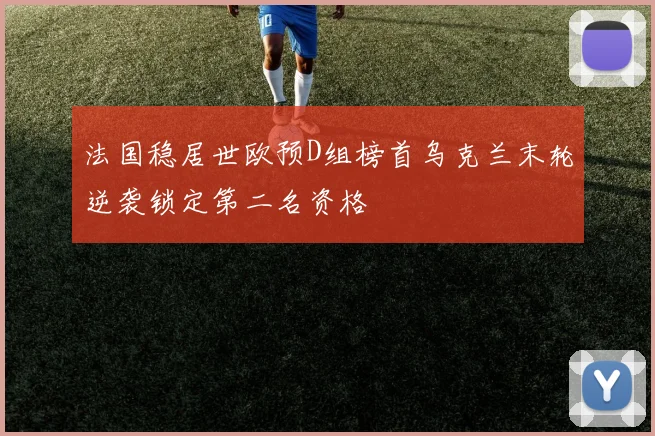 法国稳居世欧预D组榜首乌克兰末轮逆袭锁定第二名资格