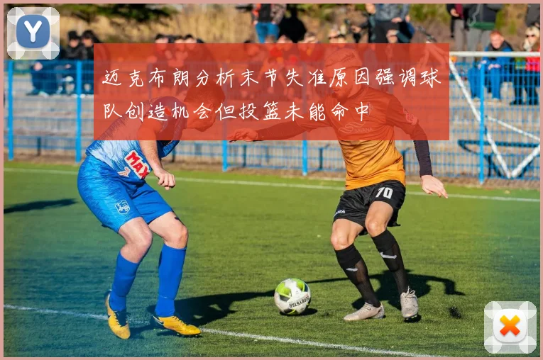 迈克布朗分析末节失准原因强调球队创造机会但投篮未能命中