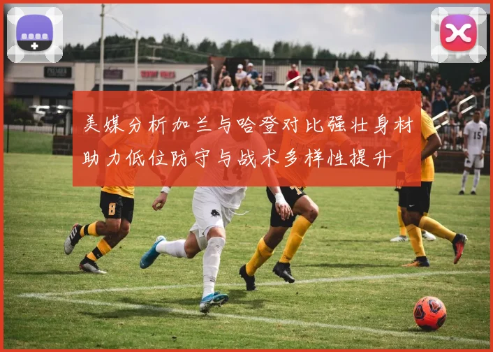 美媒分析加兰与哈登对比强壮身材助力低位防守与战术多样性提升