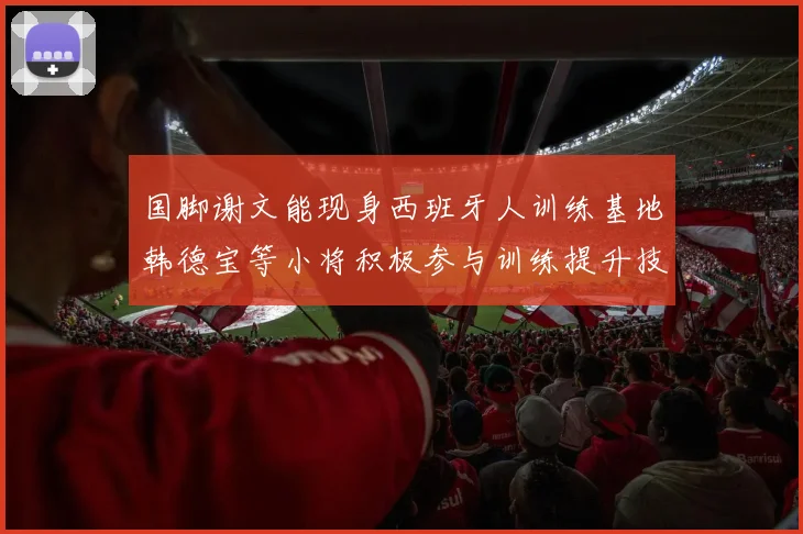 国脚谢文能现身西班牙人训练基地韩德宝等小将积极参与训练提升技艺
