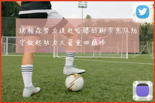 杨瀚森努力追赶哈滕的脚步先从防守做起助力火箭重回巅峰