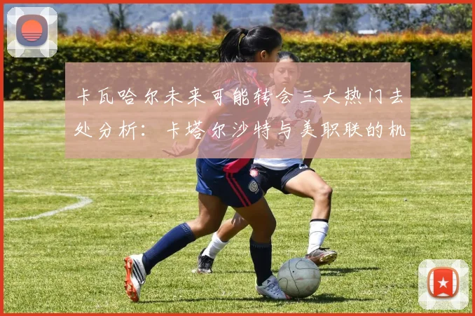 卡瓦哈尔未来可能转会三大热门去处分析：卡塔尔沙特与美职联的机会