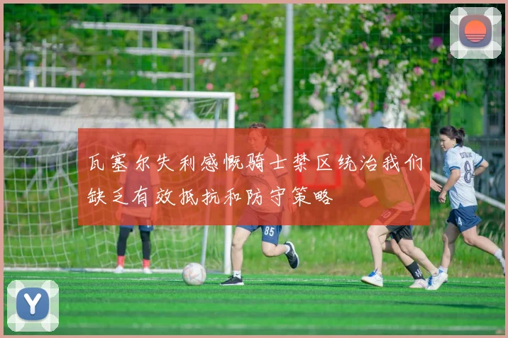 瓦塞尔失利感慨骑士禁区统治我们缺乏有效抵抗和防守策略