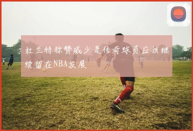 杜兰特称赞威少是传奇球员应该继续留在NBA发展
