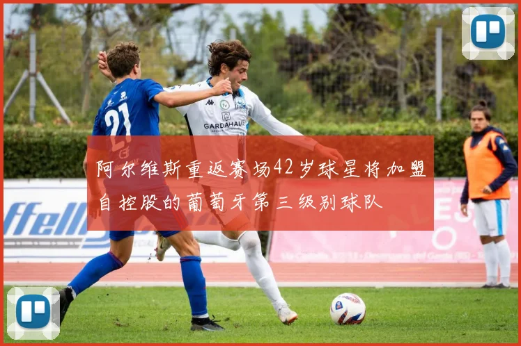 阿尔维斯重返赛场42岁球星将加盟自控股的葡萄牙第三级别球队
