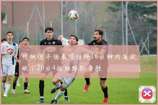 伦纳德半场表现惊艳16分钟内高效砍下20分4板助球队争胜