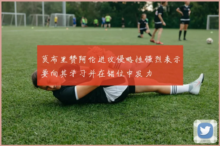 莫布里赞阿伦进攻侵略性强烈表示要向其学习并在错位中发力