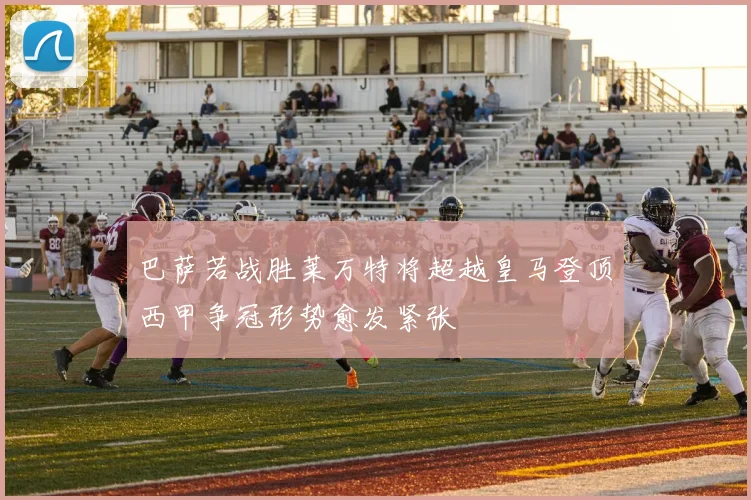 巴萨若战胜莱万特将超越皇马登顶西甲争冠形势愈发紧张