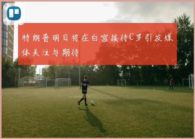 特朗普明日将在白宫接待C罗引发媒体关注与期待