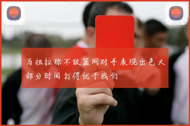 马祖拉称不敌篮网对手表现出色大部分时间打得优于我们